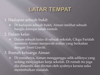 1. Hadapan sebuah bukit
 Di hadapan sebuah bukit, Aiman melihat sebuah
banglo ditimpa tanah runtuh.
2. Dalam kelas
 Dalam sebuah kelas di sebuah sekolah, Cikgu Faridah
meminta Aiman menjawab soalan yang berkaitan
dengan Teori Graviti.
3. Rumah keluarga Aiman
 Di rumahnya, Aiman mengganggu adik-adiknya yang
sedang menyiapkan kerja sekolah. Di rumah itu juga
dia dimarahi dan dirotan oleh ayahnya kerana suka
menimbulkan masalah.
 