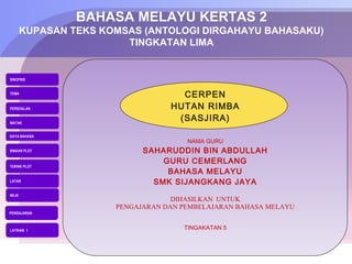 BAHASA MELAYU KERTAS 2
        KUPASAN TEKS KOMSAS (ANTOLOGI DIRGAHAYU BAHASAKU)
                         TINGKATAN LIMA


SINOPSIS


TEMA
                                     CERPEN
PERSOALAN                          HUTAN RIMBA
WATAK
                                    (SASJIRA)
GAYA BAHASA
                                       NAMA GURU
BINAAN PLOT                  SAHARUDDIN BIN ABDULLAH
                                 GURU CEMERLANG
TEKNIK PLOT
                                  BAHASA MELAYU
LATAR                          SMK SIJANGKANG JAYA
NILAI
                                    DIHASILKAN UNTUK
                       PENGAJARAN DAN PEMBELAJARAN BAHASA MELAYU
PENGAJARAN



LATIHAN 1
                                      TINGAKATAN 5
 