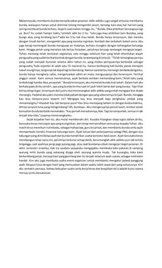 Malamnyaaku membantubundamenyelesaikanpesanan.Adik-adikku juga sangat antusias membantu
bunda, walaupun hanya untuk dimintai tolong mengambil jarum, benang, kain atau hal-hal lain yang
seringmembuatbundaterharu.Seperti saatmalamminggu itu, “ Bunda, Dika ambilkan benangnya lagi
ya, Bun? Itu sudah hampir habis,”celoteh adik ke-2 itu. “Lala juga mau ambilkan kain Bundaa, yang
bunga atau yang binatang bun?”adik ke-3 ku tak mau kalah. Bunda hanya tersenyum, dan mereka
dengan lincah berlari, mengambil apa yang mereka inginkan. Kembali dan terkekeh-kekeh ceria. Aku
juga kerap memergoki bunda mengusap air matanya, terharu mungkin dengan kehangatan keluarga
kami. Hingga peluh yang menetes tak beliau hiraukan, peluhnya terusap semangat mengejar target.
Tuhan memang telah tentukan segalanya, satu minggu sebelum hari yang telah ditentukan wajah
pengusahayangsudahterikatkontrakdenganbunda,terpampangdi televisi. “Telah tertangkap penipu
yang sudah menjadi buronan selama akhir tahun ini, yang modus penipuannya berkedok sebagai
pengusaha,”kata reporter di salah satu TV nasional itu. hancur berkeping hati bunda, panas merajam
tubuhmungilnya,tangisnyatakdapatlagi terbendung.Namuncarabeliaumenangisberbedadenganku,
bunda hanya menghela nafas, mengeluarkan sdikit air mata, mengusapnya dan tersenyum. Terlihat
anggun sekali. Kami semua memeluknya, ayah berkata sembari memandang kami,”Allah tahu yang
terbaikbagi hamba-Nya,prcayalah.”Bundatersenyum, akumemeluk bunda erat sekali. Dalam hati aku
berkatapada dirikusendiri, apa yang bunda terima saat ini jauh lebih berat dari yang kurasa. Tapi lihat
beliautetaptegar,tersenyumdanjustruikutmenenangkanadik-adikkuyangentahmengapaikut-ikutan
menangis.Padahal akuyakinmerekatidakpahamdenganapayangsebenarnya terjadi.Bunda,mengapa
kau bisa berpura-pura seperti ini? Mengapa kau bisa menjadi baja penghalau ombak yang
menantangmu? Ataukah kau tak berpura-pura? Kau bisa menopang beban ini dengan kedua kakimu,
dihiasi senyumtulusyangmengembang? Oh, bundaaa.. Aku mengecupnya penuh kasih, lembut sekali
kemudianbundaberbalikmemelukku.“Kaupernahmeraskannya,Nak.Tapi tersenyumlah,semuaini tak
terjadi tiba-tiba,”ucapnya menenangkanku.
Sejak kejadian hari itu, aku mulai membenahi diri. Kucoba hilangkan sikap egois dalam diriku,
berusaha keras mencapai apa yang kuinginkan, dan tetap menyerahkan semuanya kepada Tuhan. Aku
masihterusmenekuni rutinitasku,sebagaimahasiswa,gurulesprivat,dan membantu bunda serta ayah
memperbaiki kondisi finansial keluarga kami. Ayah keluar dari pekerjaannya sebagi PNS, dengan sisa
tabunganyang dimilikinyaayahdanbundamendirikan usaha konveksi bed cover. Ayah berusaha keras
membangunrelasi sana sini, peluhnya terkuras setiap detik, beruntunglah adik-adikku pun tak terlalu
terganggu saat ayahnya pergi pagi pulang pagi, atau saat bundanya sibuk mengejar target pesanan. Di
akhir semester enamku, Kak Ica saudara sepupuku mengajakku membuka toko pakaian di samping
warung milik bunda yang sekarang dijaga oleh seorang wanita muda. Tak kusangka, toko kami
berkembangpesat,merauphasil yanggemilang dan itu terjadi sebelum ayah sukses sebagai motivator
handal. Kini aku juga membuka usaha event organizer untuk membantu mengatur jadwal panggung
ayah.Akupun lulus dengan hasil yang memuaskan dalam waktu lebih cepat dari yang seharusnya. Kini
aku semakin percaya, bahwa kekuatan usaha serta kerja keras dan keajaiban do’a adalah kunci utama
menuju pintu kesuksesan.
 
