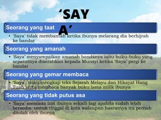 Seorang yang taat
• ‘Saya’ tidak membantah ketika ibunya melarang dia berhijrah
ke bandar
Seorang yang amanah
• ‘Saya’ menyampaikan amanah bondanya iaitu buku-buku yang
sepatutnya diserahkan kepada Munsyi ketika ‘Saya’ pergi ke
bandar
Seorang yang gemar membaca
• ‘Saya’ telah mengkaji teks Sejarah Melayu dan Hikayat Hang
Tuah serta membaca banyak buku lama milik ibunya
Seorang yang tidak putus asa
• ‘Saya’ meminta izin ibunya sekaili lagi apabila sudah lebih
bersedia untuk tinggal di kota walaupun hasratnya itu pernah
ditolak oleh ibunya
‘SAY
A’
 