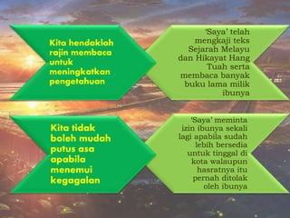 ‘Saya’ meminta
izin ibunya sekali
lagi apabila sudah
lebih bersedia
untuk tinggal di
kota walaupun
hasratnya itu
pernah ditolak
oleh ibunya
‘Saya’ telah
mengkaji teks
Sejarah Melayu
dan Hikayat Hang
Tuah serta
membaca banyak
buku lama milik
ibunya
Kita hendaklah
rajin membaca
untuk
meningkatkan
pengetahuan
Kita tidak
boleh mudah
putus asa
apabila
menemui
kegagalan
 