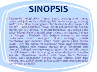 SINOPSIS
 Cerpen ini mengisahkan hasrat ‘saya’, seorang anak muda,
untuk berhijrah ke kota dihalang oleh bondanya yang bimbang
anaknya itu akan terpengaruh oleh budaya-budaya negatif di
bandar. Pada bondanya, ‘saya’ masih belum mantap bahasa
ibunda dan jati dirinya. Menurut bondanya lagi, warga kota
sudah hilang nilai-nilai tradisi seperti cinta akan agama, bahasa
dan bangsa. Penjajah telah berjaya menyemai sentimen
perkauman dalam kalangan rakyat sehingga pernah
tercetusnya pertumpahan darah akibat permusuhan antara
kaum. Oleh itu, bonda menasihatkan ‘saya’ agar memelihara
agama, bahasa dan negara supaya terus dihormati dan
disegani. Sebagai seorang warga yang bersifat patriotik, bonda
memiliki banyak buku lama yang berkaitan dengan bahasa,dan
sejarah. Buku-buku tersebut selalu ‘saya’ baca. Menurut
bonda, asas kegagahan bangsa Melayu terletak pada tiga
perkara, iaitu akidah Islam, bahasa Melayu dan kesetiaan pada
pemerintah yang adil.
 