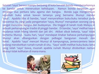 Setelah ‘saya’ berasa mampu berjuang di kota barulah bonda membenarkannya
ke bandar untuk meneruskan kehidupan. Namun bonda berpesan agar
menjaga dua perkara iaitu agama dan bangsa. Bonda juga mengirimkan
sejumlah buku untuk kawan lamanya yang bernama Munsyi melalui
‘saya’. Apabila tiba di bandar, ‘saya’ menyerahkan buku-buku tersebut pada
kawannya itu yang pada pengamatan ‘saya, Munsyi’ merupakan seorang yang
sangat mencintai bangsa dan budayanya. Dia tinggal di tanah rizab Melayu di
sebuah perkampungan tradisi di pinggir bandar. Di bandar, ‘saya’ melihat kaum
mudanya telah hilang identiti dan jati diri. Akibat sibuk bekerja, ‘saya’ tidak
bertemu Munsyi. Suatu hari, ‘saya’ mendapat khabar bahawa perkampungan
Munsyi akan dibangunkan dengan pelbagai bangunan mewah dan
hotel. Apabila ‘saya’ mencari Munsyi di kampungnya, jentera-jentera berat
sedang merobohkan rumah-rumah di situ. ‘Saya’ sedih melihat buku-buku lama
yang telah ‘saya’ bawa, musnah apabila rumah Munsyi dirobohkan namun
Munsyi tidak kelihatan di mana-mana.
 
