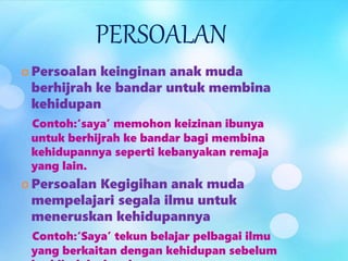 PERSOALAN
 Persoalan keinginan anak muda
berhijrah ke bandar untuk membina
kehidupan
Contoh:‘saya’ memohon keizinan ibunya
untuk berhijrah ke bandar bagi membina
kehidupannya seperti kebanyakan remaja
yang lain.
 Persoalan Kegigihan anak muda
mempelajari segala ilmu untuk
meneruskan kehidupannya
Contoh:‘Saya’ tekun belajar pelbagai ilmu
yang berkaitan dengan kehidupan sebelum
 
