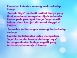  Persoalan ketaatan seorang anak terhadap
ibunya.
Contoh:‘Saya’ mentaati nasihat ibunya yang
tidak membenarkannya berhijrah ke bandar
kerana pada pendapat ibunya ‘saya’ masih
belum cukup kuat jati diri untuk tinggal di
bandar.
 Persoalan kebimbangan seorang ibu terhadap
anaknya.
Contoh: Ibu keberatan untuk melepaskan
‘saya’ ke bandar kerana bimbang ‘saya’
terpengaruh akan budaya negatif yang
terdapat pada remaja di bandar.
 