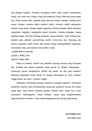 ada didepan wajahku. Perlahan, kurasakan sedikit demi sedikit kesadaranku
hilang, satu demi satu, hilang, hilang dan sempurna hilang. Akhirnya semua gelap
lagi. Entah berapa lama, sebelum pada akhirnya kulihat bintang- bintang kecil
menari dilangit, semakin dekat...semakin dekat, ternyata adalah sekumpulan
bidadari yang menari dengan sangat anggunnya. Mereka semakin dekat kemudian
menyambar tanganku, mengajakku menari bersama, terbang melayang- layang
bagaikan kapas. Aku bisa terbang melayang- layang semauku . kami terbang lagi,
semakin jauh,,,semakin jauh,akhirnya sedikit turun,turun lagi. Sekarang aku
melihat gundukan tanah merah, pak ustadz tengah menengadahkan tangannya,
ada banyak orang, ada nenek,ibi dan ayahku di sana.
HARMI BINTI WAHAB
LAHIR 1 APRIL 1991
WAFAT 5 MEI 1999
Nisan itu namaku, berarti aku bukanlah seorang manusia yang bernyawa
lagi. Jasadku ada dibwah gundukan tanah merah itu. Bidadri disampingku ,
tersenyum isyarat menghiburku. Kulihat lagi nenek, ibu dan ayah menaburi
kembang digundukan tanah merah itu dengan berlinangan air mata. selamat
tinggal nenek, ibu, ayah !! selamat tinggal.
Didepanku terbentang pelangi, sempurna setengah lingkaran. Tersenyum
menantiku disurga. Bumi bersenandung mengiringi nyaanyian burung dan alunan
sayap kupu- kupu menina bobokan jasadku dibawah sana. Langit biru cerah
menyambut kedatanganku, hanya bidadari surga yang mengantarkanku
keperistirahatan terakhir. Tuhan telah mengabulkan doa seorang anak haram.
SEPTEMBER 2011
Nola Riska Dewi
 