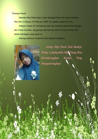 Tentang Penulis
Namaku Nola Riska Dewi, biasa dipanggil Nola oleh sobat-sobatku.
Aku lahir di Bonjol, 15 Februari 1994. Ini adalah cerpen ke-2 ku.
Adapun cerpen ini terinspirasi saat aku tersedu-sedu ketika terjaga
dari mimpi burukku. Sejujurnya aku tak mau kisah ini benar-benar ada
dalam kehidupan yang nyata ini.
Semoga pembaca tersentuh dan selamat membaca.
Setiap Aksi Pasti Ada Reaksi.
Maka Lakukanlah Aksi Yang Bisa
Mendatangkan Reaksi Yang
Menguntungkan.
 