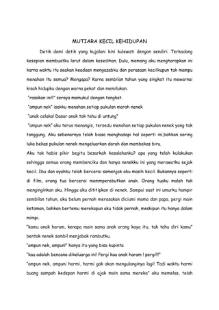 MUTIARA KECIL KEHIDUPAN
Detik demi detik yang kujalani kini kulewati dengan sendiri. Terkadang
kesepian membuatku larut dalam kesedihan. Dulu, memang aku mengharapkan ini
karna waktu itu seakan keadaan mengazabku dan perasaan kecilkupun tak mampu
menahan itu semua? Mengapa? Karna sembilan tahun yang singkat itu mewarnai
kisah hidupku dengan warna pekat dan memilukan.
“rasakan ini!!” seraya memukul dengan tongkat.
“ampun nek” isakku menahan setiap pukulan marah nenek
“anak celaka! Dasar anak tak tahu di untung”
“ampun nek” aku terus menangis, tersedu menahan setiap pukulan nenek yang tak
tanggung. Aku sebenarnya telah biasa menghadapi hal seperti ini,bahkan sering
luka bekas pukulan nenek mengeluarkan darah dan membekas biru.
Aku tak habis pikir begitu besarkah kesalahanku? apa yang telah kulakukan
sehingga semua orang membenciku dan hanya nenekku ini yang merawatku sejak
kecil. Ibu dan ayahku telah bercerai semenjak aku masih kecil. Bukannya seperti
di film, orang tua bercerai memmperebutkan anak. Orang tuaku malah tak
menginginkan aku. Hingga aku dititipkan di nenek. Sampai saat ini umurku hampir
sembilan tahun, aku belum pernah merasakan diciumi mama dan papa, pergi main
ketaman, bahkan bertemu merekapun aku tidak pernah, meskipun itu hanya dalam
mimpi.
“kamu anak haram, kenapa main sama anak orang kaya itu, tak tahu diri kamu”
bentak nenek sambil menjabak rambutku.
“ampun nek, ampun!” hanya itu yang bisa kupinta
“kau adalah bencana dikeluarga ini! Pergi kau anak haram ! pergi!!!”
“ampun nek, ampuni harmi, harmi gak akan mengulanginya lagi! Tadi waktu harmi
buang sampah kedepan harmi di ajak main sama mereka” aku memelas, telah
 