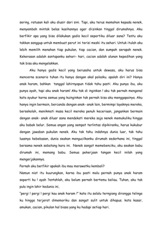 sering, ratusan kali aku diusir dari sini. Tapi, aku terus memohon kepada nenek,
menyembah mintak belas kasihannya agar diizinkan tinggal dirumahnya. Aku
berfikir apa yang bisa dilakukan gadis kecil sepertiku diluar sana? Tentu aku
takkan sanggup untuk membuat perut ini terisi meski itu sehari. Untuk itulah aku
lebih memilih menahan tiap pukulan, tiap cacian, dan sumpah serapah nenek.
Kekerasan adalah santapanku sehari- hari, cacian adalah alunan kepedihan yang
tak bisa aku mengelakkan.
Aku hanya gadis kecil yang berusaha untuk dewasa, aku harus bisa
mencerna scenario tuhan itu hanya dengan akal polosku. apalah diri ini? Hanya
anak haram, bahkan tanggal lahirnyapun tidak tahu pasti. Aku punya ibu, aku
punya ayah, tapi aku anak haram! Aku tak di inginkan ! aku tak pernah mengenal
kata syukur karna semua yang kuinginkan tak pernah bisa aku menggapainya. Aku
hanya ingin bermain, bercanda dengan anak- anak lain, bermimpi layaknya mereka,
bersekolah, menikmati masa kecil mereka penuh keceriaan, jangankan bermain
dengan anak- anak diluar sana mendekati mereka saja nenek memukuliku hingga
aku babak belur. Semua angan yang sempat terlintas dipikiranku, harus kukubur
dengan jawaban pukulan nenek. Aku tak tahu indahnya dunia luar, tak tahu
luasnya kebebasan, dunia seakan mengucilkanku dirumah sederhana ini, tinggal
bersama nenek sebatang kara ini. Nenek sangat memebenciku, aku seakan babu
dirumah ini, memang babu. Semua pekerjaan tangan kecil inilah yang
mengerjakannya.
Pernah aku berfikir apakah ibu mau merawatku kembali?
Namun niat itu kuurungkan, karna ibu pasti malu pernah punya anak haram
seperti ku ! ayah ?entahlah, aku belum pernah bertemu beliau. Tuhan, aku tak
pula ingin lahir kedunia ini,
“pergi ! pergi ! pergi kau anak haram !” kata itu selalu terngiang dirongga telinga
ku hingga terjerat dimemoriku dan sangat sulit untuk dihapus. kata kasar,
amukan, cacian, pikulan hal biasa yang ku hadapi setiap hari.
 
