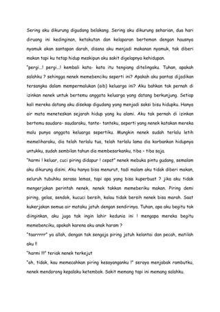 Sering aku dikurung digudang belakang. Sering aku dikurung seharian, dua hari
diruang ini kedinginan, ketakutan dan kelaparan berteman dengan hausnya
nyamuk akan santapan darah, disana aku menjadi makanan nyamuk, tak diberi
makan tapi ku tetap hidup meskipun aku sakit digelapnya kehidupan.
“pergi...! pergi...! kembali kata- kata itu tengiang ditelingaku. Tuhan, apakah
salahku ? sehingga nenek memebenciku seperti ini? Apakah aku pantas dijadikan
tersangka dalam mempermalukan (aib) keluarga ini? Aku bahkan tak pernah di
izinkan nenek untuk bertemu anggota keluarga yang datang berkunjung. Setiap
kali mereka datang aku disekap digudang yang menjadi saksi bisu hidupku. Hanya
air mata meneteskan sejarah hidup yang ku alami. Aku tak pernah di izinkan
bertemu saudara- saudaraku, tante- tanteku, seperti yang nenek katakan mereka
malu punya anggota keluarga sepertiku. Mungkin nenek sudah terlalu letih
memeliharaku, dia telah terlalu tua, telah terlalu lama dia korbankan hidupnya
untukku, sudah sembilan tahun dia membesarkanku, tiba – tiba saja.
“harmi ! keluar, cuci piring didapur ! cepat” nenek mebuka pintu gudang, semalam
aku dikurung disini. Aku hanya bisa menurut, tadi malam aku tidak diberi makan,
seluruh tubuhku serasa lemas, tapi apa yang bisa kuperbuat ? jika aku tidak
mengerjakan perintah nenek, nenek takkan memeberiku makan. Piring demi
piring, gelas, sendok, kucuci bersih, kalau tidak bersih nenek bisa marah. Saat
kukerjakan semua air mataku jatuh dengan sendirinya. Tuhan, apa aku begitu tak
diinginkan, aku juga tak ingin lahir kedunia ini ! mengapa mereka begitu
memebenciku, apakah karena aku anak haram ?
“taarrrrr” ya allah, dengan tak sengaja piring jatuh kelantai dan pecah, matilah
aku !!
“harmi !!!” teriak nenek terkejut
“oh, tidak, kau memecahkan piring kesayanganku !” seraya menjabak rambutku,
nenek mendorong kepalaku ketembok. Sakit memang tapi ini memang salahku.
 