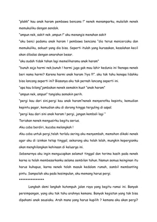 “plakk” kau anak haram pembawa bencana !” nenek menamparku, mulailah nenek
memukuliku dengan sendok.
“ampun nek, sakit nek ,ampun !” aku menangis menahan sakit
“aku benci padamu anak haram ! pembawa bencana “dia terus mencercaku dan
memukuliku, sekuat yang dia bisa. Seperti itulah yang kurasakan, kesalahan kecil
akan dibalas dengan amarahan besar.
“aku sudah tidak tahan lagi memeliharamu anak haram”
“bunuh saja harmi nek,bunuh ! harmi juga gak mau lahir kedunia ini !kenapa nenek
beri nama harmi? Karena harmi anak haram ?iya !!!”. aku tak tahu kenapa lidahku
bisa lancang seperti ini? Biasanya aku tak pernah lancang seperti ini.
“apa kau bilang”jambakan nenek semakin kuat “anak haram”
“ampun nek, ampun” tangisku semakin perih.
“pergi kau dari sini,pergi kau anak haram”nenek menyeretku kepintu, kemudian
kepintu pagar, kemudian aku di dorong hingga terguling di aspal.
“pergi kau dari sini anak haram ! pergi, jangan kembali lagi “
Teriakan nenek mengusirku begitu serius.
Aku coba berdiri, kucoba melangkah !
Aku coba untuk pergi,telah terlalu sering aku menyembah, memohon dikaki nenek
agar aku di izinkan tetap tinggal, sekarang aku telah lelah, mungkin kepergianku
akan menghilangkan kehinaan di keluarga ini.
Sebenarnya aku ingin mengucapkan selamat tinggal dan terima kasih pada nenek
karna ia telah membesarkanku selama sembilan tahun. Namun semua keinginan itu
harus kuhapus, karna nenek telah masuk kedalam rumah, sambil membanting
pintu. Sampailah aku pada kesimpulan, aku memang harus pergi.
***************
Langkah demi langkah kutempuh jalan raya yang begitu ramai ini. Banyak
persimpangan, yang aku tak tahu arahnya kemana. Banyak kegiatan yang tak bisa
dipahami anak seusiaku. Arah mana yang harus kupilih ? kemana aku akan pergi?
 