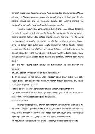 Kerumah ibuku ?atau kerumah ayahku ? aku pusing dan bingung di kota Malang
sebesar ini. Mungkin saudara- saudaraku banyak dikota ini, tapi aku tak tahu
meraka dimana dan aku tak mengenal mereka dan pastinya mereka tak
mengenaliku karna aku tak pernah bertemu dengan mereka.
Terus ku telusuri jalan yang ramai ini, banyak anak- anak sebaya dengan ku
bermain di taman kota, berlarian, tertawa, dan bercanda. Betapa bahagianya
mereka sejanek kulihat dan betapa inginku seperti mereka ! tapi ku ahrus
bergegas pergi meneruskan perjalanan yang aku tak tahu harus kemana. Sayup –
sayup ku dengar azan zuhur yang begitu menyentuh hatiku. Kucoba mencari
sumber azan itu dan kulangkahkan kaki menuju halaman mesjid. Setiba dinesjid,
kupeluk salah satu tiang mesjid, aku tak berani masuk kedalam mesjid karna
kulihat banyak sekali jemaah dalam mesjid, aku berfikir, “mereka pasti masuk
surga “.
“ada apa nak ?”suara lemah lembut itu mengagetkan ku, aku menoleh dan
tergagap,
“eh...eh... apakah saya boleh sholat disini pak ustadz ?”
“boleh la sayang, ini kan rumah allah, siapapun boleh sholat disini. Ayo ambil
wuduk disana “pak ustadz smbil menunjuk kearah tempat berwuduk, aku sangat
senang dan segera bergegas.
Setelah selesai aku ikuti gerakan sholat para jamaah, kupanjatkan doa
“ ya allah, tuntunlah langkah harmi ya allah. Harmi gak tahu harus keamana ya
allah. Harmi serahkan semuanya pada mu ya allah”.
****************
Kulanjutkan perjalanan, langkah demi langkah kutelusuri lagi jalan aspal ini.
“kreokkkk...kreokk “ perutku minta di isi lagi, terakhir aku makan nasi kemaren
pagi, nenek memberiku sepiring nasi tampa lauk dan sayur. Dan sekarang aku
lapar lagi, andai ada orang yang seperti nenek yang memberiku nasi,
“ini nasi,makan ! jangan lupa beri kucing !” biasanya nenek bicara seperti itu.
 