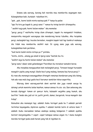 Disana ada warung, barang kali mereka mau memberiku segengam nasi.
Kulangkahkan kaki, kutabah- tabahkan hti,
“pak ...pak...harmi boleh minta nasinya pak ?” tanya ku pelan
“apa ?lo kira gw bapak lo, pergi sana ! “ namun ku tetap berdiri ditempatku
“ sedikit saja pak, harmi belum makan “ aku memelas
“pergi...pergi..!” melihatku tetap diam ditempat, bapak itu mengambil tindakan,
menyeretku manjauhi warungnya dan mendorong keras tubuhku. Aku terpaksa
pergi, melangkah lagi, kucoba bersabar, mungkin bapak tadi lagi bankrut makanya
dia tidak mau memberiku sedikit nasi. Di ujung sana juga ada warung,
kulangkahkan kaki perlahan,
“buk harmi boleh minta rotinya ya ?” pintaku
“minta...minta....emang gw emak lo !pergi sana “bentak ibu itu
“sedikit saja bu harmi belum makan” aku memelas
“pergi sana ! dasar anak gelandangan !”hardikan ibu tersebut semakin keras.
Aku terpaksa mengayunkan kaki melangkah pergi. Tetesan hangat kurasakn
mengaliri pipiku yang mungil. Gadis kecil yang malang, kemana kau harus pergi ?
Ku rasa aku menangis sesunggukkan ditengah ramainya kendaraan yang lalu lalang,
tak ada rasa malu bagi gadis kecil berumur sembilan tahun sepertiku.
Warung demi warung,wartek demi wartek dan juga rumah warga ku
datangi untuk meminta belas kasihan, namun semua itu sia- sia. Dan sekarang aku
berada dipinggir taman air pancur kota, kubasahi wajahku yang kumuh, aku
berfikir “andai aku jadi air ini, putih jernih, damai, bergairah, terus mengalir dan
hidup”.
Kemudian aku menangis lagi, adakah ibuku teringat pada ku ? adakah pernah
terlintas bayanganku dipikiran ayahku ? adakah kontak batin di antara kami ?
adakah ibuku merasakan bahwa anaknya sedang kelaparan ? adakah ayahku
berniat menjenngukku ? cepat- cepat kuhapus semua angan itu ! mana mungkin
mereka teringat pada anak haram yang tak di inginkan ini.
 
