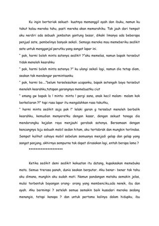 Ku ingin berteriak sekuat- kuatnya memanggil ayah dan ibuku, namun ku
takut kalau mereka tahu, pasti mereka akan memarahiku. Tak jauh dari tempat
aku nerdiri ada sebuah jembatan gantung besar, dikaki limanya ada beberapa
penjual sate, pembelinya banyak sekali. Semoga mereka mau memeberiku sedikit
sate untuk mengganjal perutku yang sangat lapar ini.
“ pak, harmi boleh minta satenya sedikit ?”aku memelas, namun bapak tersebut
tidak menoleh kearahku
“ pak, harmi boleh minta satenya ?” ku ulangi sekali lagi, namun dia tetap diam,
seakan tak mendengar permintaanku
“ pak, harmi bo....”belum terselesaikan ucapanku, bapak setengah baya tersebut
menoleh kearahku,tatapan garangnya memebuatku ciut
“ emang gw bapak lo ! minta- minta ! pergi sana, anak kecil malam- malam kok
berkeliaran ?!” tapi rasa lapar itu mengalahkan rasa takutku,
“ harmi minta sedikit saja pak !” lelaki garan g tersebut menoleh berbalik
kearahku, kemudian menyeretku dengan kasar, dengan sekuat tenaga dia
mendorongku kejalan raya menjauhi gerobak satenya. Bersamaan dengan
kencangnya laju sebuah mobil sedan hitam, aku tertabrak dan mungkin terlindas.
Sempat kulihat cahaya mobil sebelum semuanya menjadi gelap dan gelap yang
sangat panjang, akhirnya sempurna tak dapat dirasakan lagi, entah berapa lama ?
********************
Ketika sedikit demi sedikit kekuatan itu datang, kupaksakan memebuka
mata. Semua trerasa panah, dunia seakan berputar. Aku benar- benar tak tahu
aku dimana, mungkin aku sudah mati. Namun pandangan mataku semakin jelas,
mulai terbentuk bayangan orang- orang yang membenciku,ada nenek, ibu dan
ayah. Aku bermimpi ? setelah semua semakin baik kusadari mereka sedang
menangis, tetapi kenapa ? dan untuk pertama kalinya dalam hidupku, ibu
 
