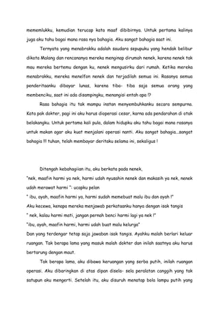 mememlukku, kemudian terucap kata maaf dibibirnya. Untuk pertama kalinya
juga aku tahu bagai mana rasa nya bahagia. Aku sangat bahagia saat ini.
Ternyata yang menabrakku adalah saudara sepupuku yang hendak belibur
dikota Malang dan rencananya mereka menginap dirumah nenek, karena nenek tak
mau mereka bertemu dengan ku, nenek mengusirku dari rumah. Ketika mereka
menabrakku, mereka menelfon nenek dan terjadilah semua ini. Rasanya semua
penderitaanku dibayar lunas, karena tiba- tiba saja semua orang yang
membenciku, saat ini ada disampingku, menangisi entah apa !?
Rasa bahagia itu tak mampu instan menyembuhkanku secara sempurna.
Kata pak dokter, pagi ini aku harus dioperasi cesar, karna ada pendarahan di otak
belakangku. Untuk pertama kali pula, dalam hidupku aku tahu bagai mana rasanya
untuk makan agar aku kuat menjalani operasi nanti. Aku sangat bahagia...sangat
bahagia !!! tuhan, telah membayar deritaku selama ini, sekaligus !
Ditengah kebahagiian itu, aku berkata pada nenek,
“nek, maafin harmi ya nek, harmi udah nyusahin nenek dan makasih ya nek, nenek
udah merawat harmi “: ucapku pelan
“ ibu, ayah, maafin harmi ya, harmi sudah memebuat malu ibu dan ayah !”
Aku kecewa, kenapa mereka menjawab perkataanku hanya dengan isak tangis
“ nek, kalau harmi mati, jangan pernah benci harmi lagi ya nek !”
“ibu, ayah, maafin harmi, harmi udah buat malu kelurga”
Dan yang terdengar tetap saja jawaban isak tangis. Ayahku malah berlari keluar
ruangan. Tak berapa lama yang masuk malah dokter dan inilah saatnya aku harus
bertarung dengan maut.
Tak berapa lama, aku dibawa keruangan yang serba putih, inilah ruangan
operasi. Aku dibaringkan di atas dipan disela- sela peralatan canggih yang tak
satupun aku mengerti. Setelah itu, aku disuruh menatap bola lampu putih yang
 