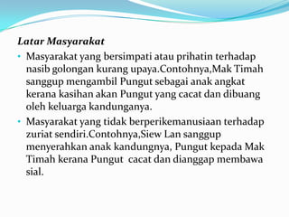 Latar Masyarakat
• Masyarakat yang bersimpati atau prihatin terhadap
nasib golongan kurang upaya.Contohnya,Mak Timah
sanggup mengambil Pungut sebagai anak angkat
kerana kasihan akan Pungut yang cacat dan dibuang
oleh keluarga kandunganya.
• Masyarakat yang tidak berperikemanusiaan terhadap
zuriat sendiri.Contohnya,Siew Lan sanggup
menyerahkan anak kandungnya, Pungut kepada Mak
Timah kerana Pungut cacat dan dianggap membawa
sial.

 
