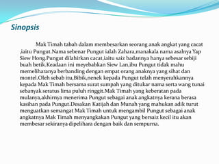 Sinopsis
Mak Timah tabah dalam membesarkan seorang anak angkat yang cacat
,iaitu Pungut.Nama sebenar Pungut ialah Zahara,manakala nama asalnya Yap
Siew Hong.Pungut dilahirkan cacat,iaitu saiz badannya hanya sebesar sebiji
buah betik.Keadaan ini meyebabkan Siew Lan,ibu Pungut tidak mahu
memeliharanya berbanding dengan empat orang anaknya yang sihat dan
montel.Oleh sebab itu,Bibik,nenek kepada Pungut telah menyerahkannya
kepada Mak Timah bersama surat sumpah yang ditukar nama serta wang tunai
sebanyak seratus lima puluh ringgit.Mak Timah yang keberatan pada
mulanya,akhirnya menerima Pungut sebagai anak angkatnya kerana berasa
kasihan pada Pungut.Desakan Katijah dan Munah yang mahukan adik turut
menguatkan semangat Mak Timah untuk mengambil Pungut sebagai anak
angkatnya Mak Timah menyangkakan Pungut yang bersaiz kecil itu akan
membesar sekiranya dipelihara dengan baik dan sempurna.

 