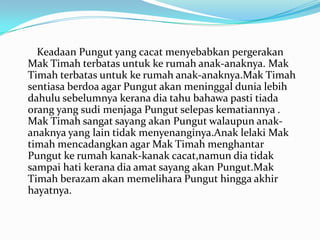 Keadaan Pungut yang cacat menyebabkan pergerakan
Mak Timah terbatas untuk ke rumah anak-anaknya. Mak
Timah terbatas untuk ke rumah anak-anaknya.Mak Timah
sentiasa berdoa agar Pungut akan meninggal dunia lebih
dahulu sebelumnya kerana dia tahu bahawa pasti tiada
orang yang sudi menjaga Pungut selepas kematiannya .
Mak Timah sangat sayang akan Pungut walaupun anakanaknya yang lain tidak menyenanginya.Anak lelaki Mak
timah mencadangkan agar Mak Timah menghantar
Pungut ke rumah kanak-kanak cacat,namun dia tidak
sampai hati kerana dia amat sayang akan Pungut.Mak
Timah berazam akan memelihara Pungut hingga akhir
hayatnya.

 