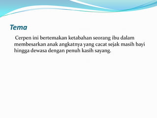 Tema
Cerpen ini bertemakan ketabahan seorang ibu dalam
membesarkan anak angkatnya yang cacat sejak masih bayi
hingga dewasa dengan penuh kasih sayang.

 