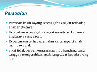 Persoalan
 Perasaan kasih sayang seorang ibu angkat terhadap

anak angkatnya.
 Ketabahan seorang ibu angkat membesarkan anak
angkatnya yang cacat.
 Kepercayaan terhadap amalan karut seperti anak
membawa sial.
 Sikat tidak berperikemanusiaan ibu kandung yang
sanggup menyerahkan anak yang cacat kepada orang
lain.

 