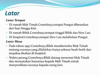 Latar
Latar Tempat
• Di rumah Mak Timah.Contohnya,tempat Pungut dibesarkan
dari bayi hingga kini.
• Di rumah Bibik.Contohnya,tempat tinggal Bibik dan Siew Lan.
• Di hospital.Contohnya,tempat Siew Lan melahirkan Pungut
Latar Masa
• Pada tahun 1997.Contohnya,Bibik memberitahu Mak Timah
tentang cucunya yang dilahirkan hanya sebesar buah betik dan
terpaksa ditahan di hospital.
• Waktu petang.Contohnya,Bibik datang menemui Mak Timah
dan menyatakan hasratnya kepada Mak Timah untuk
menyerahkan cucunya kepada orang lain.

 