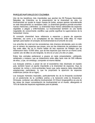 PARQUES NATURALES DE COLOMBIA
Uno de los beneficios más importantes que aportan los 58 Parques Nacionales
Naturales de Colombia es la preservación de la diversidad de vida. La
biodiversidad es quizás la mayor riqueza de todas, aunque apenas recientemente
se está descubriendo su verdadero valor. La diversidad genética permite encontrar
nuevas medicinas y alimentos. La diversidad hace menos vulnerables las especies
vegetales a plagas y enfermedades. La biodiversidad también es una fuente
inagotable de conocimiento científico que podría significar la supervivencia de la
humanidad misma.
El concepto diversidad hace referencia a especies y grupos de especies
diferentes, así como a la complejidad de las relaciones entre ellas. El mejor
ejemplo para ilustrar el concepto de biodiversidad es el arrecife de coral.
Los arrecifes de coral son los ecosistemas más diversos del planeta, pero no sólo
por el número de especies que posee, sino por las distancias de parentesco que
hay entre ellas. No es lo mismo hablar de tres especies de frailejón que se
distanciaron hace 10.000 años, que de tres especies que viven en un mismo coral,
cuando una de ellas es una langosta, la otra es un pez y la otra un pulpo.
Estos tres animales pertenecen a grupos en nada emparentados –artrópodo,
vertebrado y molusco- que se distanciaron entre ellas hace más de 500 millones
de años, y que, sin embargo, comparten el mismo hábitat.
Los bosques andinos, a pesar de ser el ecosistema más diezmado en nuestro
país, también hacen un aporte importante a la diversidad de especies. Aquí, la
variedad de nichos y micro-ambientes hacen que cada especie deba desarrollar
adaptaciones particulares, lo que ha propiciado la aparición de especies
endémicas (únicas de un lugar).
Los bosques húmedos tropicales, particularmente los de la Amazonía occidental
en el piedemonte de la cordillera andina y la transición entre la Amazonía y
Orinoquía, contienen una altísima biodiversidad. El Chocó biogeográfico es una de
las áreas de mayor concentración de biodiversidad en el mundo, albergando el
10% de todas las especies registradas para el planeta.
 