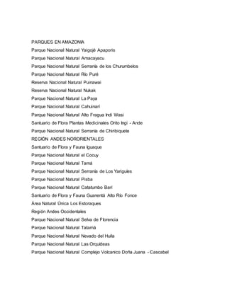 PARQUES EN AMAZONIA
Parque Nacional Natural Yaigojé Apaporis
Parque Nacional Natural Amacayacu
Parque Nacional Natural Serranía de los Churumbelos
Parque Nacional Natural Río Puré
Reserva Nacional Natural Puinawai
Reserva Nacional Natural Nukak
Parque Nacional Natural La Paya
Parque Nacional Natural Cahuinarí
Parque Nacional Natural Alto Fragua Indi Wasi
Santuario de Flora Plantas Medicinales Orito Ingi - Ande
Parque Nacional Natural Serranía de Chiribiquete
REGIÓN ANDES NORORIENTALES
Santuario de Flora y Fauna Iguaque
Parque Nacional Natural el Cocuy
Parque Nacional Natural Tamá
Parque Nacional Natural Serranía de Los Yariguíes
Parque Nacional Natural Pisba
Parque Nacional Natural Catatumbo Barí
Santuario de Flora y Fauna Guanentá Alto Río Fonce
Área Natural Única Los Estoraques
Región Andes Occidentales
Parque Nacional Natural Selva de Florencia
Parque Nacional Natural Tatamá
Parque Nacional Natural Nevado del Huila
Parque Nacional Natural Las Orquídeas
Parque Nacional Natural Complejo Volcanico Doña Juana - Cascabel
 