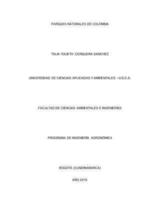 PARQUES NATURALES DE COLOMBIA
TALIA YULIETH CERQUERA SANCHEZ
UNIVERSIDAD DE CIENCIAS APLICADAS Y AMBIENTALES –U.D.C.A.
FACULTAD DE CIENCIAS AMBIENTALES E INGENIERÍAS
PROGRAMA DE INGENIERÍA AGRONÓMICA
BOGOTÁ (CUNDINAMARCA)
AÑO 2019.
 