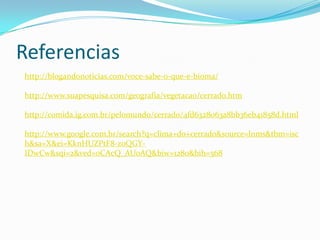 Referencias
http://blogandonoticias.com/voce-sabe-o-que-e-bioma/
http://www.suapesquisa.com/geografia/vegetacao/cerrado.htm
http://comida.ig.com.br/pelomundo/cerrado/4fd6328063a8bb36eb41858d.html
http://www.google.com.br/search?q=clima+do+cerrado&source=lnms&tbm=isc
h&sa=X&ei=KknHUZPtF8-z0QGY-
IDwCw&sqi=2&ved=0CAcQ_AUoAQ&biw=1280&bih=568
 