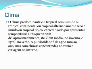 Clima
 O clima predominante é o tropical semi-úmido ou
tropical continental ou tropical alternadamente seco e
úmido ou tropical típico, caracterizado por apresentar
temperaturas altas que variam
de, aproximadamente, 18º C em média, no inverno, e
25º C, no verão. A pluviosidade é de 1.500 mm ao
ano, mas com chuvas concentradas no verão e
estiagem no inverno.
 
