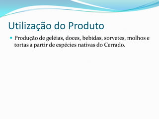 Utilização do Produto
 Produção de geléias, doces, bebidas, sorvetes, molhos e
tortas a partir de espécies nativas do Cerrado.
 