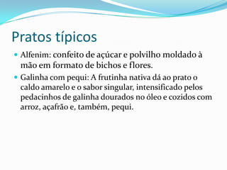 Pratos típicos
 Alfenim: confeito de açúcar e polvilho moldado à
mão em formato de bichos e flores.
 Galinha com pequi: A frutinha nativa dá ao prato o
caldo amarelo e o sabor singular, intensificado pelos
pedacinhos de galinha dourados no óleo e cozidos com
arroz, açafrão e, também, pequi.
 
