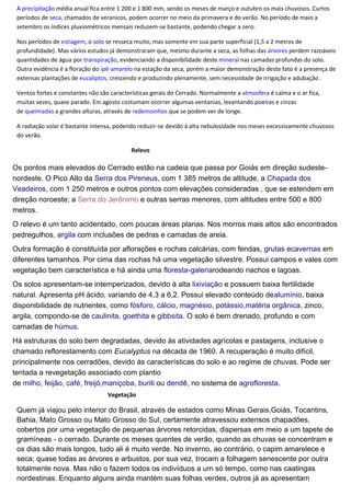 A precipitação média anual fica entre 1 200 e 1 800 mm, sendo os meses de março e outubro os mais chuvosos. Curtos
períodos de seca, chamados de veranicos, podem ocorrer no meio da primavera e do verão. No período de maio a
setembro os índices pluviométricos mensais reduzem-se bastante, podendo chegar a zero.
Nos períodos de estiagem, o solo se resseca muito, mas somente em sua parte superficial (1,5 a 2 metros de
profundidade). Mas vários estudos já demonstraram que, mesmo durante a seca, as folhas das árvores perdem razoáveis
quantidades de água por transpiração, evidenciando a disponibilidade deste mineral nas camadas profundas do solo.
Outra evidência é a floração do ipê-amarelo na estação da seca, porém a maior demonstração deste fato é a presença de
extensas plantações de eucaliptos, crescendo e produzindo plenamente, sem necessidade de irrigação e adubação .
Ventos fortes e constantes não são características gerais do Cerrado. Normalmente a atmosfera é calma e o ar fica,
muitas vezes, quase parado. Em agosto costumam ocorrer algumas ventanias, levantando poeiras e cinzas
de queimadas a grandes alturas, através de redemoinhos que se podem ver de longe.
A radiação solar é bastante intensa, podendo reduzir-se devido à alta nebulosidade nos meses excessivamente chuvosos
do verão.
Relevo
Os pontos mais elevados do Cerrado estão na cadeia que passa por Goiás em direção sudeste-
nordeste. O Pico Alto da Serra dos Pireneus, com 1 385 metros de altitude, a Chapada dos
Veadeiros, com 1 250 metros e outros pontos com elevações consideradas , que se estendem em
direção noroeste; a Serra do Jerônimo e outras serras menores, com altitudes entre 500 e 800
metros.
O relevo é um tanto acidentado, com poucas áreas planas. Nos morros mais altos são encontrados
pedregulhos, argila com inclusões de pedras e camadas de areia.
Outra formação é constituída por aflorações e rochas calcárias, com fendas, grutas ecavernas em
diferentes tamanhos. Por cima das rochas há uma vegetação silvestre. Possui campos e vales com
vegetação bem característica e há ainda uma floresta-galeriarodeando riachos e lagoas.
Os solos apresentam-se intemperizados, devido à alta lixiviação e possuem baixa fertilidade
natural. Apresenta pH ácido, variando de 4,3 a 6,2. Possui elevado conteúdo dealumínio, baixa
disponibilidade de nutrientes, como fósforo, cálcio, magnésio, potássio,matéria orgânica, zinco,
argila, compondo-se de caulinita, goethita e gibbsita. O solo é bem drenado, profundo e com
camadas de húmus.
Há estruturas do solo bem degradadas, devido às atividades agrícolas e pastagens, inclusive o
chamado reflorestamento com Eucalyptus na década de 1960. A recuperação é muito difícil,
principalmente nos cerradões, devido às características do solo e ao regime de chuvas. Pode ser
tentada a revegetação associado com plantio
de milho, feijão, café, freijó,maniçoba, buriti ou dendê, no sistema de agrofloresta.
Vegetação
Quem já viajou pelo interior do Brasil, através de estados como Minas Gerais,Goiás, Tocantins,
Bahia, Mato Grosso ou Mato Grosso do Sul, certamente atravessou extensos chapadões,
cobertos por uma vegetação de pequenas árvores retorcidas, dispersas em meio a um tapete de
gramíneas - o cerrado. Durante os meses quentes de verão, quando as chuvas se concentram e
os dias são mais longos, tudo ali é muito verde. No inverno, ao contrário, o capim amarelece e
seca; quase todas as árvores e arbustos, por sua vez, trocam a folhagem senescente por outra
totalmente nova. Mas não o fazem todos os indivíduos a um só tempo, como nas caatingas
nordestinas. Enquanto alguns ainda mantém suas folhas verdes, outros já as apresentam
 