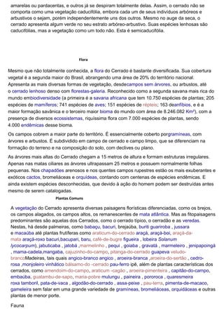 amarelas ou pardacentas, e outros já se despiram totalmente delas. Assim, o cerrado não se
comporta como uma vegetação caducifólia, embora cada um de seus indivíduos arbóreos e
arbustivos o sejam, porém independentemente uns dos outros. Mesmo no auge da seca, o
cerrado apresenta algum verde no seu estrato arbóreo-arbustivo. Suas espécies lenhosas são
caducifólias, mas a vegetação como um todo não. Esta é semicaducifólia.
Flora
Mesmo que não totalmente conhecida, a flora do Cerrado é bastante diversificada. Sua cobertura
vegetal é a segunda maior do Brasil, abrangendo uma área de 20% do território nacional.
Apresenta as mais diversas formas de vegetação, desdecampos sem árvores, ou arbustos, até
o cerrado lenhoso denso com florestas-galeria. Reconhecido como a segunda savana mais rica do
mundo embiodiversidade (a primeira é a savana africana que tem 10.750 espécies de plantas; 205
espécies de mamíferos; 741 espécies de aves; 151 espécies de répteis; 163 deanfíbios, e é a
maior formação savânica e o terceiro maior bioma do mundo com área de 8.246.082 Km²), com a
presença de diversos ecossistemas, riquíssima flora com 7.000 espécies de plantas, sendo
4.000 endêmicas desse bioma.
Os campos cobrem a maior parte do território. É essencialmente coberto porgramíneas, com
árvores e arbustos. É subdividido em campo de cerrado e campo limpo, que se diferenciam na
formação do terreno e na composição do solo, com declives ou plano.
As árvores mais altas do Cerrado chegam a 15 metros de altura e formam estruturas irregulares.
Apenas nas matas ciliares as árvores ultrapassam 25 metros e possuem normalmente folhas
pequenas. Nos chapadões arenosos e nos quentes campos rupestres estão os mais exuberantes e
exóticos cactos, bromeliáceas e orquídeas, contando com centenas de espécies endêmicas. E
ainda existem espécies desconhecidas, que devido à ação do homem podem ser destruídas antes
mesmo de serem catalogadas.
Plantas Comuns
A vegetação do Cerrado apresenta diversas paisagens florísticas diferenciadas, como os brejos,
os campos alagados, os campos altos, os remanescentes de mata atlântica. Mas as fitopaisagens
predominantes são aquelas dos Cerrados, como o cerrado típico, o cerradão e as veredas.
Nestas, há desde palmeiras, como babaçu, bacuri, brejaúba, buriti guariroba , jussara
e macaúba até plantas frutíferas como araticum-do-cerrado araçá, araçá-boi, araçá-da-
mata araçá-roxo bacuri,bacupari, baru, café-de-bugre figueira , lobeira Solanum
lycocarpum), jabuticaba , jatobá ,marmelinho , pequi , goiaba , gravatá , marmeleiro , jenipapoingá
, mama-cadela,mangaba, cajuzinho-do-campo, pitanga-do-cerrado guapeva veludo-
brancoMadeiras, tais quais angico-branco angico , aroeira-branca ,aroeira-do-sertão , cedro-
rosa ,monjoleiro vinhático bálsamo-do -cerrado pau-ferro ipê, além de plantas características dos
cerrados, como amendoim-do-campo, araticum -cagão , aroeira-pimenteira , capitão-do-campo,
embaúba, guatambu-de-sapo, maria-pobre mulungu , paineira , pororoca , quaresmeira
roxa tamboril, pata-de-vaca , algodão-do-cerrado , assa-peixe , pau-terra, pimenta-de-macaco,
gameleira sem falar em uma grande variedade de gramíneas, bromeliáceas, orquidáceas e outras
plantas de menor porte.
Fauna
 