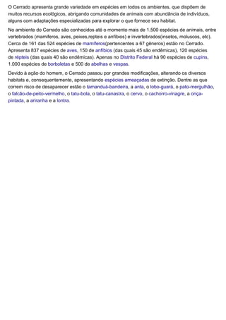 O Cerrado apresenta grande variedade em espécies em todos os ambientes, que dispõem de
muitos recursos ecológicos, abrigando comunidades de animais com abundância de indivíduos,
alguns com adaptações especializadas para explorar o que fornece seu habitat.
No ambiente do Cerrado são conhecidos até o momento mais de 1.500 espécies de animais, entre
vertebrados (mamiferos, aves, peixes,repteis e anfíbios) e invertebrados(insetos, moluscos, etc).
Cerca de 161 das 524 espécies de mamíferos(pertencentes a 67 gêneros) estão no Cerrado.
Apresenta 837 espécies de aves, 150 de anfíbios (das quais 45 são endêmicas), 120 espécies
de répteis (das quais 40 são endêmicas). Apenas no Distrito Federal há 90 espécies de cupins,
1.000 espécies de borboletas e 500 de abelhas e vespas.
Devido à ação do homem, o Cerrado passou por grandes modificações, alterando os diversos
habitats e, consequentemente, apresentando espécies ameaçadas de extinção. Dentre as que
correm risco de desaparecer estão o tamanduá-bandeira, a anta, o lobo-guará, o pato-mergulhão,
o falcão-de-peito-vermelho, o tatu-bola, o tatu-canastra, o cervo, o cachorro-vinagre, a onça-
pintada, a ariranha e a lontra.
 