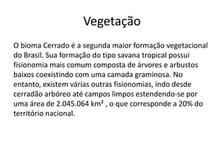 Vegetação
O bioma Cerrado é a segunda maior formação vegetacional
do Brasil. Sua formação do tipo savana tropical possui
fisionomia mais comum composta de árvores e arbustos
baixos coexistindo com uma camada graminosa. No
entanto, existem várias outras fisionomias, indo desde
cerradão arbóreo até campos limpos estendendo-se por
uma área de 2.045.064 km² , o que corresponde a 20% do
território nacional.

 