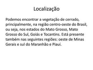 Localização
Podemos encontrar a vegetação de cerrado,
principalmente, na região centro-oeste do Brasil,
ou seja, nos estados do Mato Grosso, Mato
Grosso do Sul, Goiás e Tocantins. Está presente
também nas seguintes regiões: oeste de Minas
Gerais e sul do Maranhão e Piauí.

 
