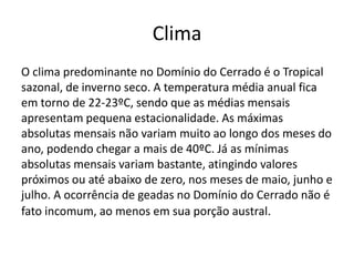 Clima
O clima predominante no Domínio do Cerrado é o Tropical
sazonal, de inverno seco. A temperatura média anual fica
em torno de 22-23ºC, sendo que as médias mensais
apresentam pequena estacionalidade. As máximas
absolutas mensais não variam muito ao longo dos meses do
ano, podendo chegar a mais de 40ºC. Já as mínimas
absolutas mensais variam bastante, atingindo valores
próximos ou até abaixo de zero, nos meses de maio, junho e
julho. A ocorrência de geadas no Domínio do Cerrado não é
fato incomum, ao menos em sua porção austral.

 