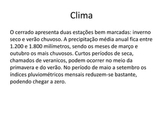 Clima
O cerrado apresenta duas estações bem marcadas: inverno
seco e verão chuvoso. A precipitação média anual fica entre
1.200 e 1.800 milímetros, sendo os meses de março e
outubro os mais chuvosos. Curtos períodos de seca,
chamados de veranicos, podem ocorrer no meio da
primavera e do verão. No período de maio a setembro os
índices pluviométricos mensais reduzem-se bastante,
podendo chegar a zero.

 