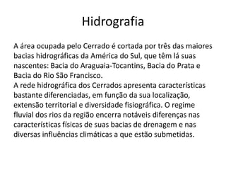 Hidrografia
A área ocupada pelo Cerrado é cortada por três das maiores
bacias hidrográficas da América do Sul, que têm lá suas
nascentes: Bacia do Araguaia-Tocantins, Bacia do Prata e
Bacia do Rio São Francisco.
A rede hidrográfica dos Cerrados apresenta características
bastante diferenciadas, em função da sua localização,
extensão territorial e diversidade fisiográfica. O regime
fluvial dos rios da região encerra notáveis diferenças nas
características físicas de suas bacias de drenagem e nas
diversas influências climáticas a que estão submetidas.

 