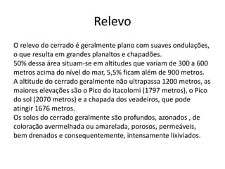 Relevo
O relevo do cerrado é geralmente plano com suaves ondulações,
o que resulta em grandes planaltos e chapadões.
50% dessa área situam-se em altitudes que variam de 300 a 600
metros acima do nível do mar, 5,5% ficam além de 900 metros.
A altitude do cerrado geralmente não ultrapassa 1200 metros, as
maiores elevações são o Pico do itacolomi (1797 metros), o Pico
do sol (2070 metros) e a chapada dos veadeiros, que pode
atingir 1676 metros.
Os solos do cerrado geralmente são profundos, azonados , de
coloração avermelhada ou amarelada, porosos, permeáveis,
bem drenados e consequentemente, intensamente lixiviados.

 