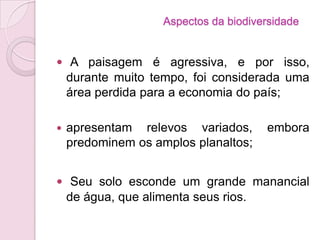  A paisagem é agressiva, e por isso,
durante muito tempo, foi considerada uma
área perdida para a economia do país;
 apresentam relevos variados, embora
predominem os amplos planaltos;
 Seu solo esconde um grande manancial
de água, que alimenta seus rios.
Aspectos da biodiversidade
 