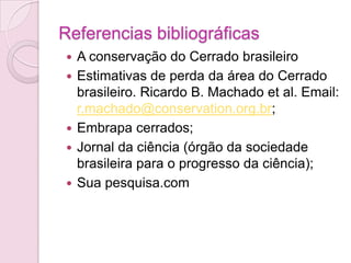 Referencias bibliográficas
 A conservação do Cerrado brasileiro
 Estimativas de perda da área do Cerrado
brasileiro. Ricardo B. Machado et al. Email:
r.machado@conservation.org.br;
 Embrapa cerrados;
 Jornal da ciência (órgão da sociedade
brasileira para o progresso da ciência);
 Sua pesquisa.com
 