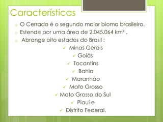 Características 
o O Cerrado é o segundo maior bioma brasileiro. 
o Estende por uma área de 2.045.064 km² . 
o Abrange oito estados do Brasil : 
 Minas Gerais 
 Goiás 
 Tocantins 
 Bahia 
 Maranhão 
 Mato Grosso 
 Mato Grosso do Sul 
 Piauí e 
 Distrito Federal. 
 