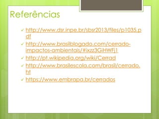Referências 
 http://www.dsr.inpe.br/sbsr2013/files/p1035.p 
df 
 http://www.brasilblogado.com/cerrado-impactos- 
ambientais/#ixzz3GiHWFj1 
 http://pt.wikipedia.org/wiki/Cerrad 
 http://www.brasilescola.com/brasil/cerrado. 
ht 
 https://www.embrapa.br/cerrados 
