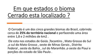 Em que estados o bioma
Cerrado esta localizado ?
O Cerrado é um dos cinco grandes biomas do Brasil, cobrindo
cerca de 25% do território nacional e perfazendo uma área
entre 1,8 e 2 milhões de km2 .
Ele esta nos estados de Goiás ,Tocantins , Mato Grosso do Sul
,o sul do Mato Grosso , oeste de Minas Gerais , Distrito
Federal , oeste da Bahia , sul do Maranhão ,o oeste do Piauí e
porções do estado de São Paulo .
 