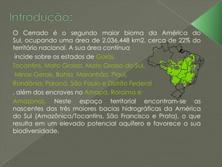 O Cerrado é o segundo maior bioma da América do
Sul, ocupando uma área de 2.036.448 km2, cerca de 22% do
território nacional. A sua área contínua
incide sobre os estados de Goiás,
Tocantins, Mato Grosso, Mato Grosso do Sul,
Minas Gerais, Bahia, Maranhão, Piauí,
Rondônia, Paraná, São Paulo e Distrito Federal
, além dos encraves no Amapá, Roraima e
Amazonas. Neste espaço territorial encontram-se as
nascentes das três maiores bacias hidrográficas da América
do Sul (Amazônica/Tocantins, São Francisco e Prata), o que
resulta em um elevado potencial aquífero e favorece a sua
biodiversidade.
 