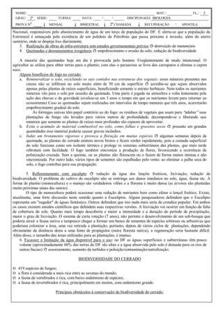 NOME:                                                                                 MAT.:                  FL.:   2
 GRAU: 2o     SÉRIE:       TURMA:         DATA:       /     /         DISCIPLINA(S): BIOLOGIA
 PROVA N
          O
                  ¡ MENSAL           ¡ BIMESTRAL ¡ 2a CHAMADA               ¡ RECUPERAÇÃO          · APOSTILA
Nacional, responsáveis pelo abastecimento de água de um terço de população do DF. E alerta-se que a população da
Estrutural é ameaçada pela existência de um poliduto da Petrobrás que passa próximo à invasão, além do aterro
sanitário, onde se despeja lixo diariamente.
    3. Realização de obras de infra-estrutura sem estudos governamentais prévios ð destruição de mananciais
    4. Queimadas e desmatamentos irregulares ð empobrecimento e erosão do solo, redução da biodiversidade

    A maioria das queimadas hoje em dia é provocada pelo homem. Freqüentemente de modo intencional. O
agricultor as utiliza para obter terras para o plantio; com elas o pecuarista se livra dos carrapatos e elimina o capim
seco.
    Alguns benefícios do fogo no cerrado:
    a. Remineralizar o solo, reciclando os sais contidos nas estruturas dos vegetais: esses minerais presentes nas
        cinzas não se infiltram no solo muito além de 30 cm da superfície ð acredita-se que sejam absorvidos
        apenas pelas plantas de raízes superficiais, beneficiando somente o estrato herbáceo. Nem todos os nutrientes
        minerais vão para o solo por ocasião da queimada. Uma parte é jogada na atmosfera e volta lentamente pela
        ação das chuvas e da gravidade (avaliou-se em 3 anos o tempo em que os nutrientes levam para retornar ao
        ecossistema) Caso as queimadas sejam realizadas em intervalos de tempo menores que três anos, acarretarão
        empobrecimento gradual do solo.
            As formigas saúvas têm papel contrário ao do fogo: os resíduos de vegetais que usam para “     adubar”suas
        plantações de fungo são levados para vários metros de profundidade, decompondo-se e liberando sais
        minerais que somente as plantas de raízes mais profundas são capazes de aproveitar.
    b. Evita o acúmulo de material combustível no solo, como folhas e gravetos secos ð presente em grandes
        quantidades esse material poderia causar graves incêndios.
    c. Induz um brotamento vigoroso e provoca a floração em muitas espécies ð algumas semanas depois da
        queimada, as plantas do cerrado emitem novos brotos e ficam verdes rapidamente, pois a camada superficial
        do solo funciona como um isolante térmico e protege os sistemas subterrâneos das plantas, que mais tarde
        rebrotam com facilidade. O fogo também sincroniza a produção de flores, favorecendo a ocorrência da
        polinização cruzada. Sem a queima, ou as plantas não florescem ou o fazem de forma menos intensa e não
        sincronizada. Por outro lado, vários tipos de sementes são espalhadas pelo vento; ao eliminar a palha seca do
        solo, o fogo contribui para sua propagação.

        5. Reflorestamento com eucalipto ð redução da água dos lençóis freáticos, lixiviação, redução da
biodiversidade. O problema do cultivo do eucalipto não se restringe aos danos imediatos no solo, água, fauna etc. A
forma de plantio (monocultura) e o manejo são verdadeiros vilões e a floresta é muito densa (as árvores são plantadas
muito próximas umas das outras).
        O tipo de monocultura poderá ocasionar uma redução de nutrientes bem como afetar o lençol freático. Existe,
atualmente, uma forte discussão neste sentido quanto a Eucaliptos. Alguns pesquisadores defendem que o Eucalipto
representa um "sugador" de águas fantástico. Outros defendem que isto nada mais seria do crendice popular. Em ambos
os casos existem estudos científicos que defendem suas respectivas versões. A lixiviação vai ocorrer em função da falta
de cobertura do solo. Quanto mais tempo descoberta e maior a intensidade e a duração do período de precipitação,
maior o grau de lixiviação. O sistema de curta rotação (7 anos), não permite o desenvolvimento de um sub-bosque que
poderia atrair a fauna nativa e tampouco chegar a formar um banco de sementes de espécies arbóreas ou arbustivas que
poderiam colonizar a área, uma vez retirada a plantação, portanto, depois de vários ciclos de plantações, dependendo
obviamente da distância desta a uma fonte de propágulos (outra floresta nativa), a regeneração seria bastante difícil.
Além disso, o tamanho das áreas utilizadas para as plantações, é imenso.
    6. Escassez e limitação da água disponível para o uso: no DF as águas superficiais e subterrâneas têm pouco
    volume (aproximadamente 60% das terras do DF são altas e a água absorvida pelo solo é drenada para os rios de
    outras bacias) ð assoreamento, aumento da turbidez e poluição/contaminação/eutrofização.

                                        BIODIVERSIDADE DO CERRADO

è 419 espécies de fungos;
è a flora é considerada a mais rica entre as savanas do mundo;
è a fauna de vertebrados é rica, com baixo endemismo de espécies;
è a fauna de invertebrados é rica, principalmente em insetos, com endemismo grande.

                          Principais obstáculos à conservação da biodiversidade do cerrado:
 