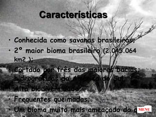 Características Conhecida como savanas brasileiras; 2º maior bioma brasileiro  (2.045.064 km2 ) ; Cortado por três das maiores bacias; hidrográficas da América do Sul; Alta biodiversidade; Frequentes queimadas;  Um bioma muito mais ameaçado do que a Amazônia. MENU 