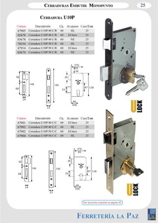 25 
67905 Cerradura U10P/40 C/R 60 HL 25 
02478 Cerradura U10P/40 C/R 60 Ef.Inox 25 
03678 Cerradura U10P/40 C/R 60 NE 25 
70354 Cerradura U10P/50 C/R 60 HL 25 
67914 Cerradura U10P/50 C/R 60 Ef.Inox 25 
03679 Cerradura U10P/50 C/R 60 NE 25 
3 
(75) 
65 
8 
47 128 
26 
33 
40 
(50) 
146 
56 
68 
24 
23 
195 
34 
67901 Cerradura U10P/40 C/C 60 Ef.Inox 25 
67903 Cerradura U10P/40 C/C 60 HL 25 
67902 Cerradura U10P/50 C/C 60 Ef.Inox 25 
67904 Cerradura U10P/50 C/C 60 HL 25 
3 
(75) 
65 
8 
47 128 
26 
33 
40 
(50) 
146 
56 
68 
24 
23 
195 
Ver accesorio (cajetín) en página 45 
 